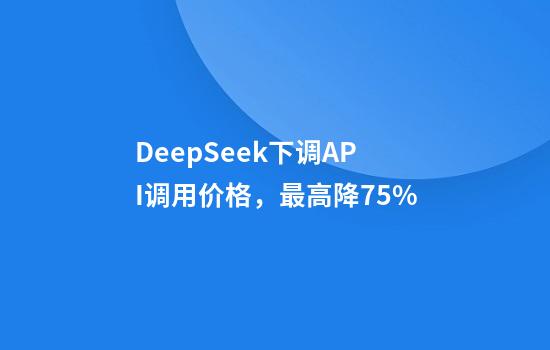 DeepSeek下调API调用价格，最高降75%
