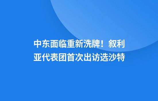 中东面临重新洗牌！叙利亚代表团首次出访选沙特