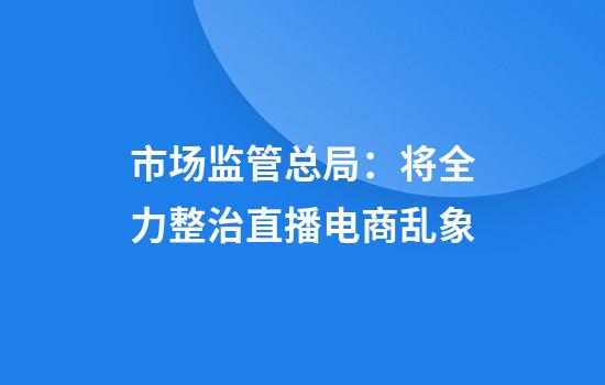 市场监管总局：将全力整治直播电商乱象