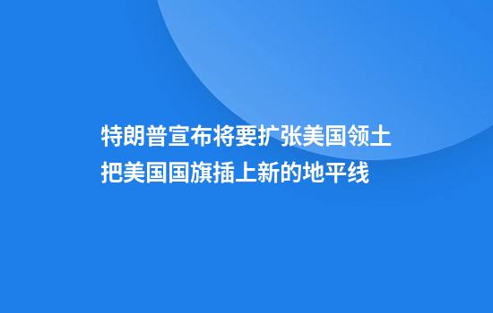 特朗普宣布将要扩张美国领土把美国国旗插上新的地平线