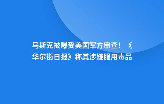 马斯克被曝受美国军方审查！《华尔街日报》称其涉嫌服用毒品