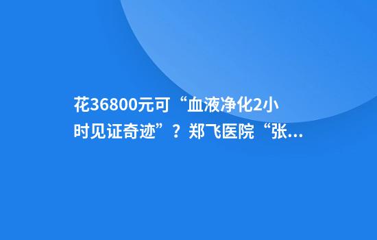 花36800元可“血液净化2小时见证奇迹”？郑飞医院“张主任”：我就是做生意的