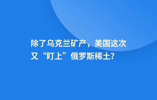 除了乌克兰矿产，美国这次又“盯上”俄罗斯稀土？