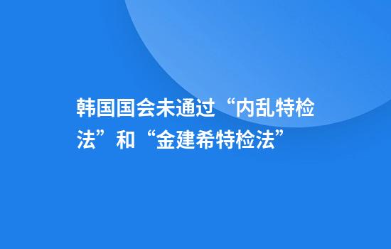韩国国会未通过“内乱特检法”和“金建希特检法”