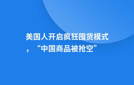 美国人开启疯狂囤货模式，“中国商品被抢空”