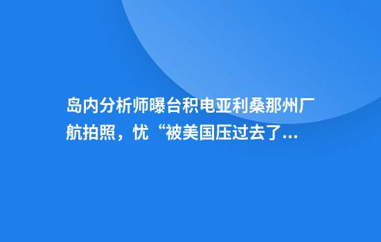 岛内分析师曝台积电亚利桑那州厂航拍照，忧“被美国压过去了”