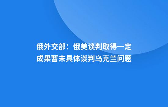 俄外交部：俄美谈判取得一定成果暂未具体谈判乌克兰问题