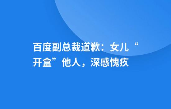 百度副总裁道歉：女儿“开盒”他人，深感愧疚