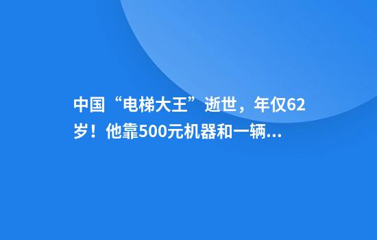 中国“电梯大王”逝世，年仅62岁！他靠500元机器和一辆二手三轮创业，公司上市后为股东分红34亿元