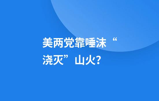 美两党靠唾沫“浇灭”山火？