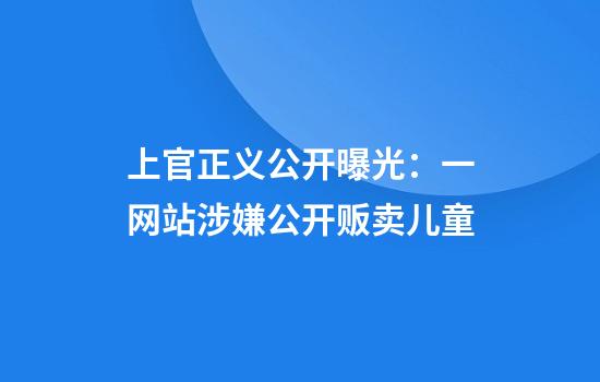 上官正义公开曝光：一网站涉嫌公开贩卖儿童