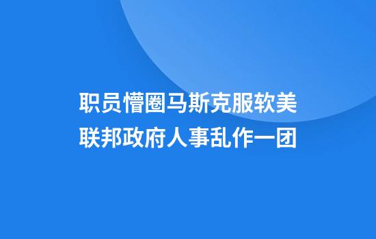 职员懵圈马斯克服软美联邦政府人事乱作一团