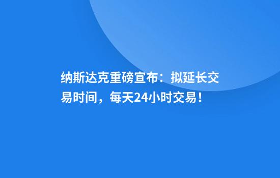 纳斯达克重磅宣布：拟延长交易时间，每天24小时交易！