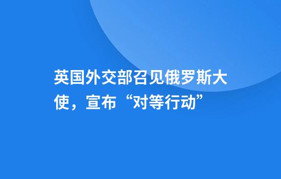 英国外交部召见俄罗斯大使，宣布“对等行动”