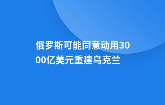 俄罗斯可能同意动用3000亿美元重建乌克兰