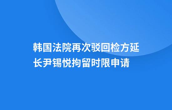 韩国法院再次驳回检方延长尹锡悦拘留时限申请