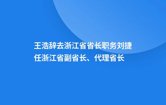 王浩辞去浙江省省长职务刘捷任浙江省副省长、代理省长
