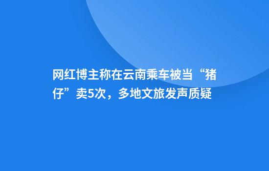 网红博主称在云南乘车被当“猪仔”卖5次，多地文旅发声质疑