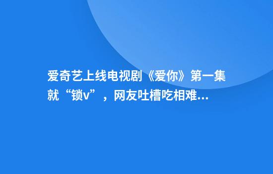 爱奇艺上线电视剧《爱你》第一集就“锁v”，网友吐槽吃相难看