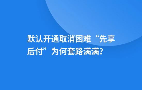 默认开通取消困难“先享后付”为何套路满满？
