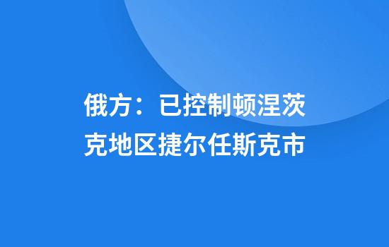 俄方：已控制顿涅茨克地区捷尔任斯克市