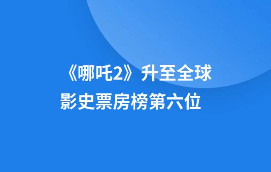 《哪吒2》升至全球影史票房榜第六位