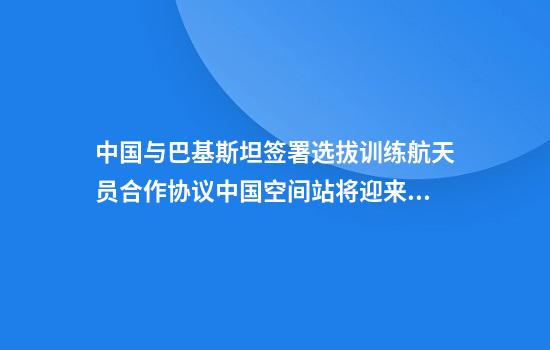 中国与巴基斯坦签署选拔训练航天员合作协议中国空间站将迎来首位外籍航天员造访