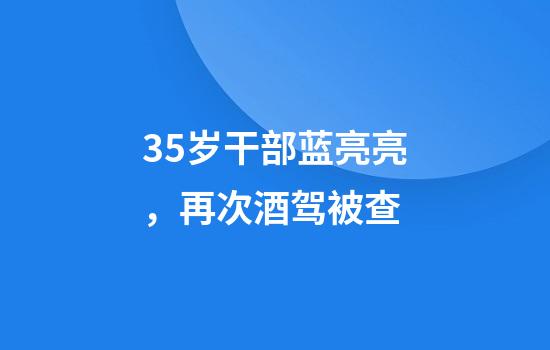 35岁干部蓝亮亮，再次酒驾被查