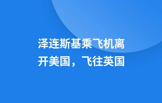 泽连斯基乘飞机离开美国，飞往英国