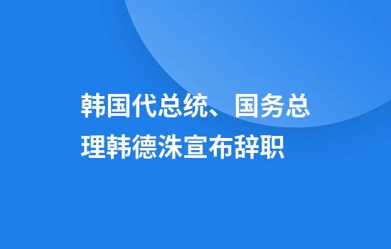 韩国代总统、国务总理韩德洙宣布辞职