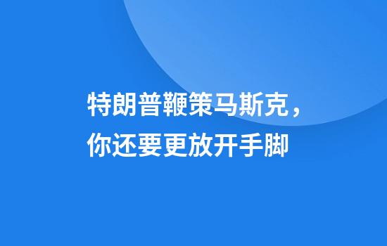 特朗普鞭策马斯克，你还要更放开手脚