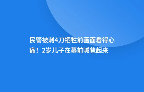 民警被刺4刀牺牲前画面看得心痛！2岁儿子在墓前喊爸起来