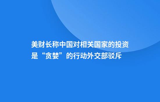 美财长称中国对相关国家的投资是“贪婪”的行动外交部驳斥