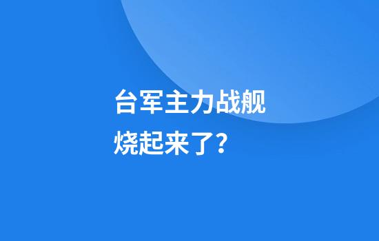 台军主力战舰烧起来了？