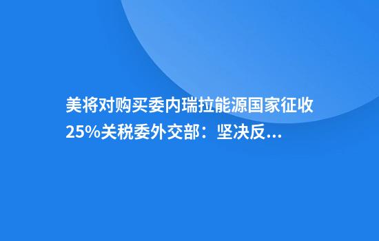 美将对购买委内瑞拉能源国家征收25%关税委外交部：坚决反对