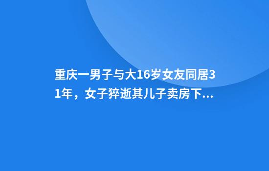 重庆一男子与大16岁女友同居31年，女子猝逝其儿子卖房下逐客令，律师解读