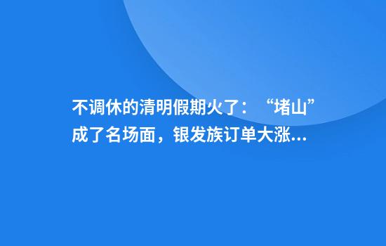 不调休的清明假期火了：“堵山”成了名场面，银发族订单大涨，年轻人“拼假”偏爱日韩跨境游