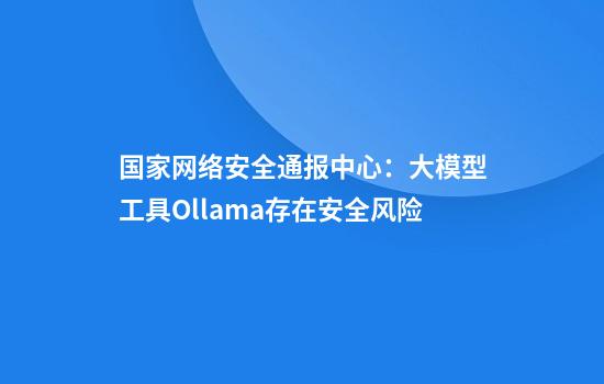 国家网络安全通报中心：大模型工具Ollama存在安全风险