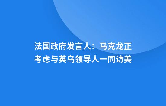 法国政府发言人：马克龙正考虑与英乌领导人一同访美