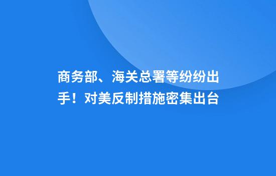 商务部、海关总署等纷纷出手！对美反制措施密集出台