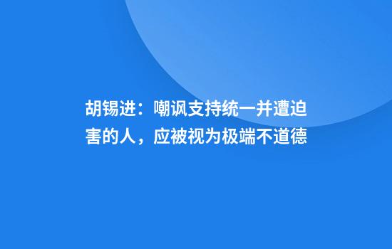 胡锡进：嘲讽支持统一并遭迫害的人，应被视为极端不道德