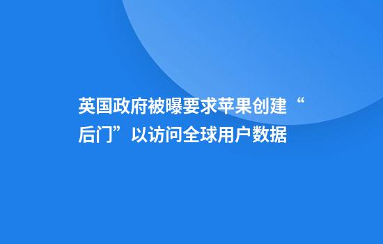 英国政府被曝要求苹果创建“后门”以访问全球用户数据