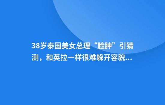 38岁泰国美女总理“脸肿”引猜测，和英拉一样很难躲开容貌争议