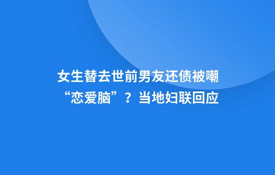 女生替去世前男友还债被嘲“恋爱脑”？当地妇联回应
