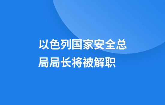 以色列国家安全总局局长将被解职