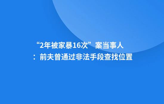 “2年被家暴16次”案当事人：前夫曾通过非法手段查找位置