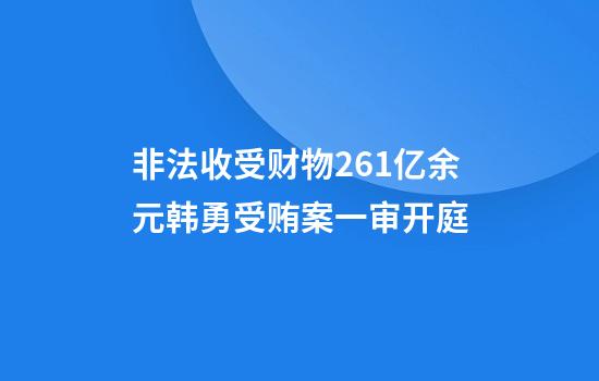 非法收受财物2.61亿余元韩勇受贿案一审开庭