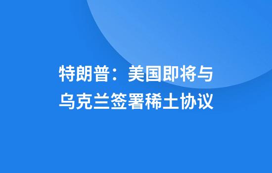 特朗普：美国即将与乌克兰签署稀土协议