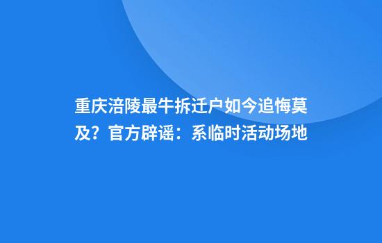 重庆涪陵最牛拆迁户如今追悔莫及？官方辟谣：系临时活动场地