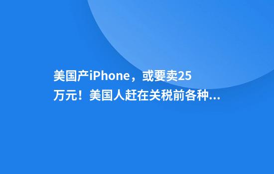 美国产iPhone，或要卖2.5万元！美国人赶在关税前各种囤货，华尔街大佬：特朗普还有机会叫停，否则将进入“经济核冬天”